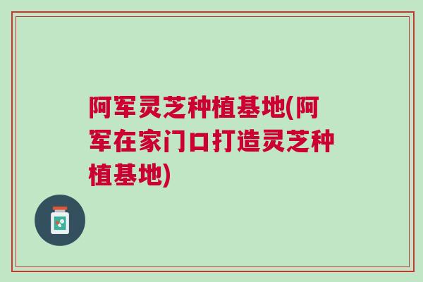 阿军灵芝种植基地(阿军在家门口打造灵芝种植基地) 阿军灵芝种植基地(阿军在家门口打造灵芝种植基地)