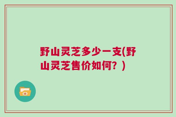 野山灵芝多少一支(野山灵芝售价如何?) 野山灵芝多少一支(野山灵芝售价如何?)