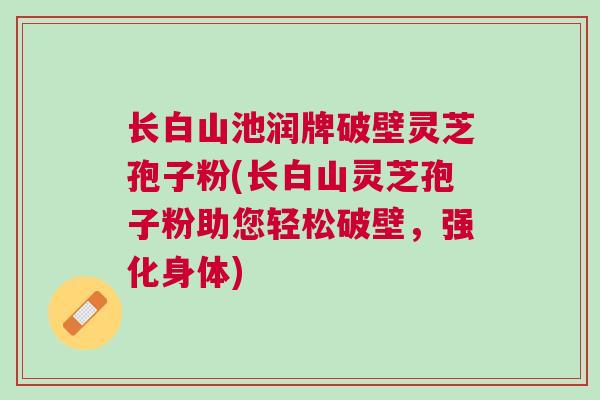 长白山池润牌破壁灵芝孢子粉(长白山灵芝孢子粉助您轻松破壁,强化身体) 长白山池润牌破壁灵芝孢子粉(长白山灵芝孢子粉助您轻松破壁,强化身体)