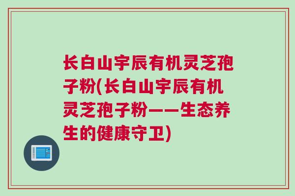 长白山宇辰有机灵芝孢子粉(长白山宇辰有机灵芝孢子粉——生态养生的健康守卫)