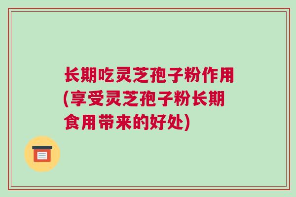 长期吃灵芝孢子粉作用(享受灵芝孢子粉长期食用带来的好处)