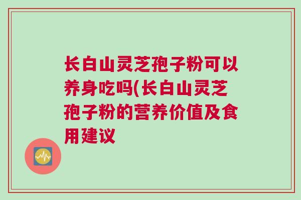 长白山灵芝孢子粉可以养身吃吗(长白山灵芝孢子粉的营养价值及食用建议