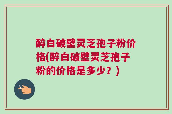 醉白破壁灵芝孢子粉价格(醉白破壁灵芝孢子粉的价格是多少？)