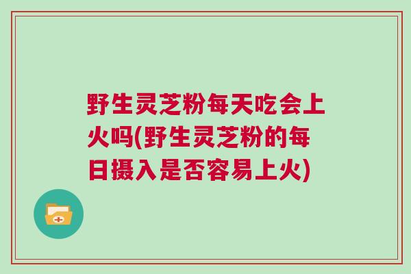 野生灵芝粉每天吃会上火吗(野生灵芝粉的每日摄入是否容易上火) 野生灵芝粉每天吃会上火吗(野生灵芝粉的每日摄入是否容易上火)