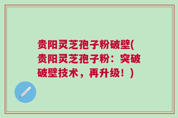 贵阳灵芝孢子粉破壁(贵阳灵芝孢子粉：突破破壁技术，再升级！)