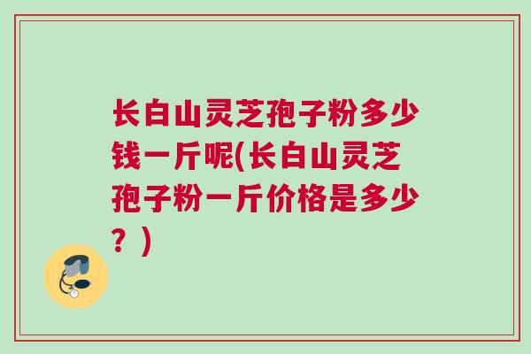 长白山灵芝孢子粉多少钱一斤呢(长白山灵芝孢子粉一斤价格是多少？)