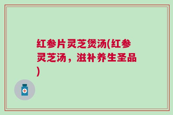 红参片灵芝煲汤(红参灵芝汤，滋补养生圣品)