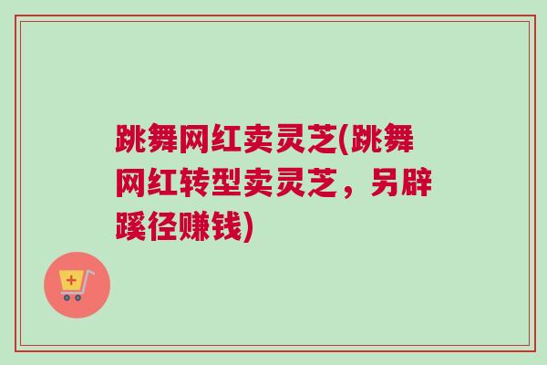 跳舞网红卖灵芝(跳舞网红转型卖灵芝，另辟蹊径赚钱)
