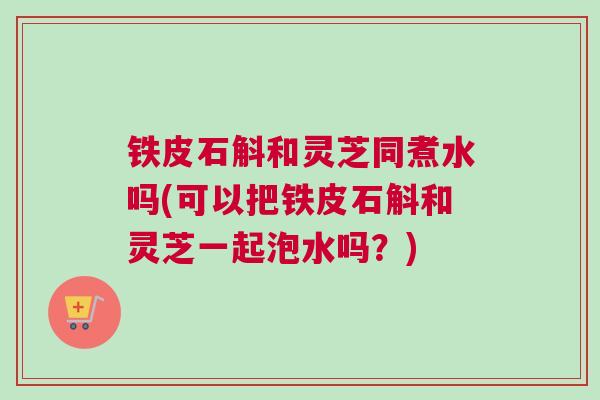 铁皮石斛和灵芝同煮水吗(可以把铁皮石斛和灵芝一起泡水吗?) 铁皮石斛和灵芝同煮水吗(可以把铁皮石斛和灵芝一起泡水吗?)