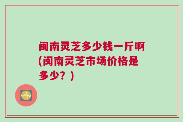 闽南灵芝多少钱一斤啊(闽南灵芝市场价格是多少？)