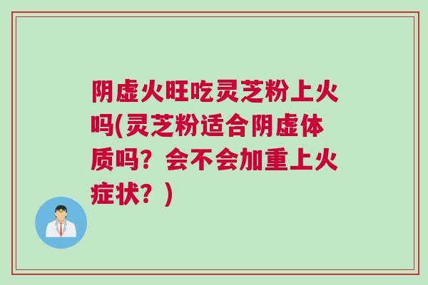 阴虚火旺吃灵芝粉上火吗(灵芝粉适合阴虚体质吗？会不会加重上火症状？)