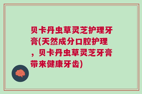 贝卡丹虫草灵芝护理牙膏(天然成分口腔护理，贝卡丹虫草灵芝牙膏带来健康牙齿)