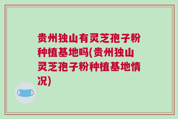 贵州独山有灵芝孢子粉种植基地吗(贵州独山灵芝孢子粉种植基地情况)
