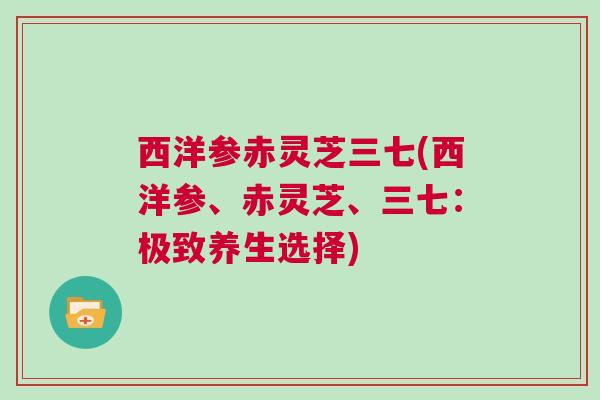 西洋参赤灵芝三七(西洋参、赤灵芝、三七：极致养生选择)