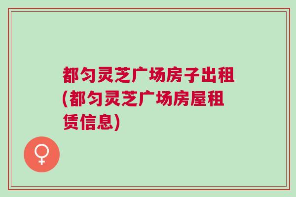 都匀灵芝广场房子出租(都匀灵芝广场房屋租赁信息) 都匀灵芝广场房子出租(都匀灵芝广场房屋租赁信息)