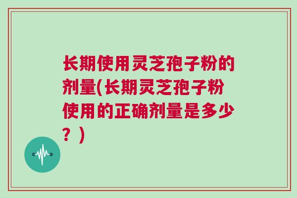 长期使用灵芝孢子粉的剂量(长期灵芝孢子粉使用的正确剂量是多少？)