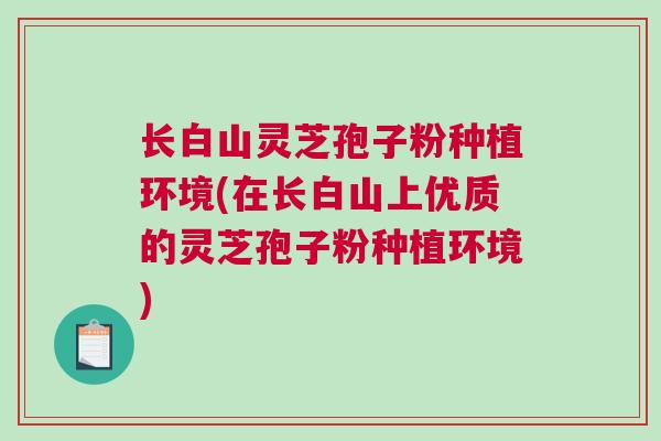 长白山灵芝孢子粉种植环境(在长白山上优质的灵芝孢子粉种植环境)