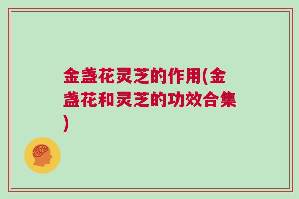 金盏花灵芝的作用(金盏花和灵芝的功效合集)