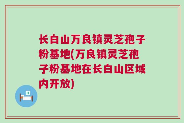 长白山万良镇灵芝孢子粉基地(万良镇灵芝孢子粉基地在长白山区域内开放)