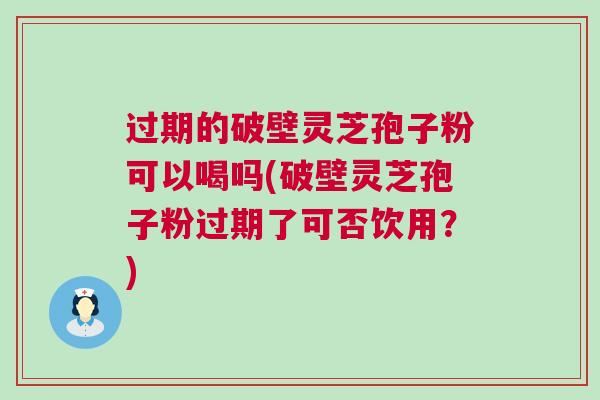 过期的破壁灵芝孢子粉可以喝吗(破壁灵芝孢子粉过期了可否饮用？)