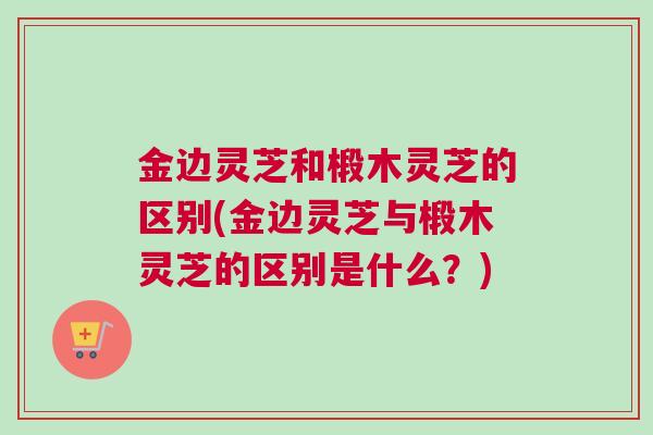 金边灵芝和椴木灵芝的区别(金边灵芝与椴木灵芝的区别是什么?) 金边灵芝和椴木灵芝的区别(金边灵芝与椴木灵芝的区别是什么?)