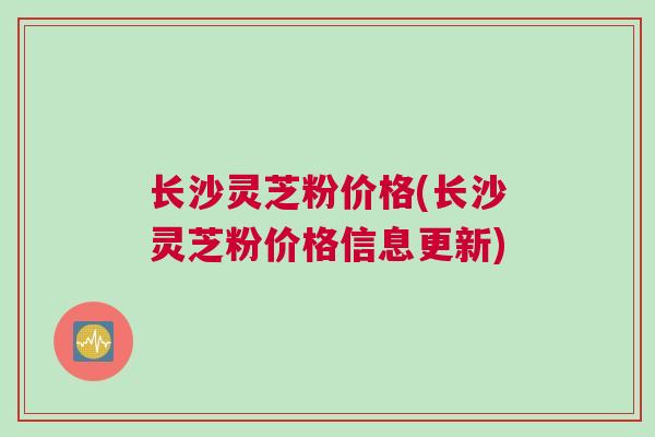 长沙灵芝粉价格(长沙灵芝粉价格信息更新)