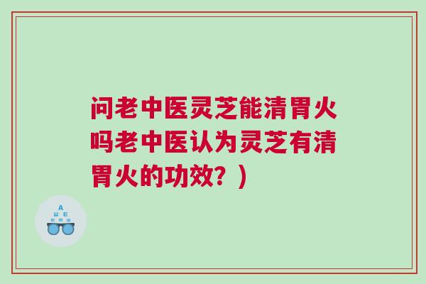 问老中医灵芝能清胃火吗老中医认为灵芝有清胃火的功效？)