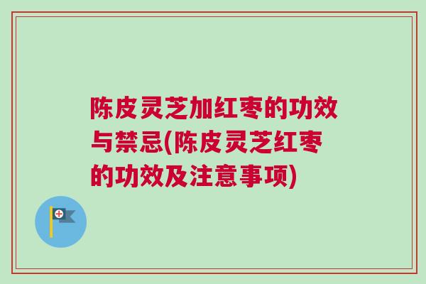 陈皮灵芝加红枣的功效与禁忌(陈皮灵芝红枣的功效及注意事项)
