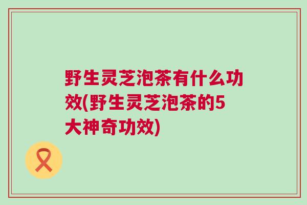 野生灵芝泡茶有什么功效(野生灵芝泡茶的5大神奇功效)