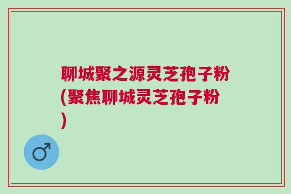 聊城聚之源灵芝孢子粉(聚焦聊城灵芝孢子粉)