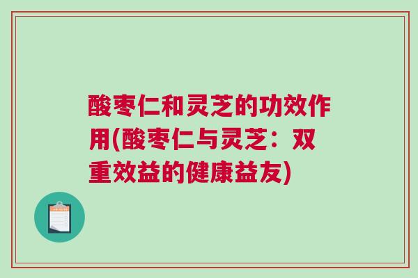 酸枣仁和灵芝的功效作用(酸枣仁与灵芝：双重效益的健康益友)