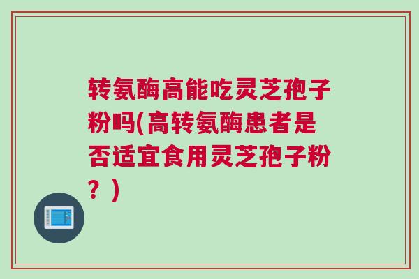 转氨酶高能吃灵芝孢子粉吗(高转氨酶患者是否适宜食用灵芝孢子粉？)