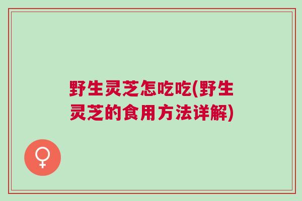 野生灵芝怎吃吃(野生灵芝的食用方法详解)