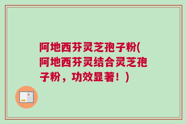 阿地西芬灵芝孢子粉(阿地西芬灵结合灵芝孢子粉，功效显著！)