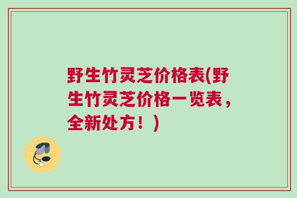 野生竹灵芝价格表(野生竹灵芝价格一览表,全新处方!) 野生竹灵芝价格表(野生竹灵芝价格一览表,全新处方!)