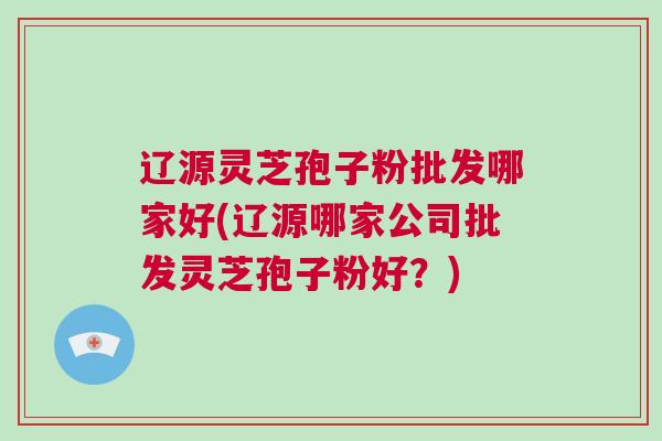 辽源灵芝孢子粉批发哪家好(辽源哪家公司批发灵芝孢子粉好?) 辽源灵芝孢子粉批发哪家好(辽源哪家公司批发灵芝孢子粉好?)