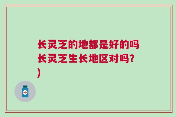 长灵芝的地都是好的吗长灵芝生长地区对吗？)