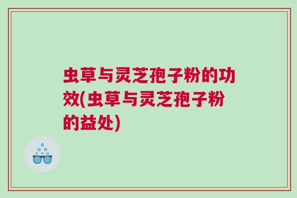 虫草与灵芝孢子粉的功效(虫草与灵芝孢子粉的益处)