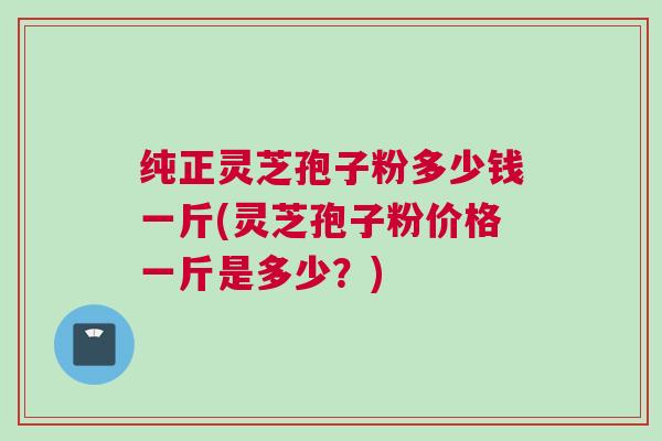 纯正灵芝孢子粉多少钱一斤(灵芝孢子粉价格一斤是多少？)