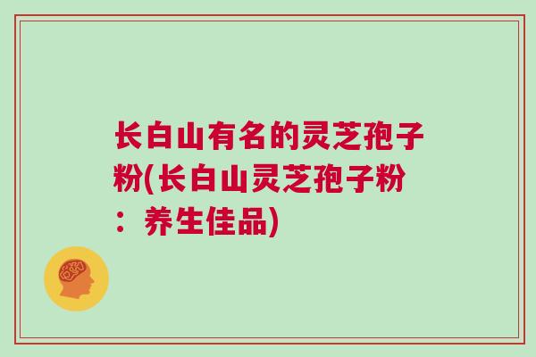 长白山有名的灵芝孢子粉(长白山灵芝孢子粉:养生佳品) 长白山有名的灵芝孢子粉(长白山灵芝孢子粉:养生佳品)