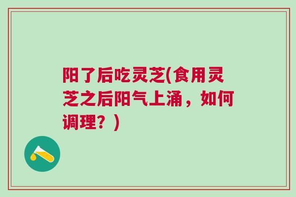 阳了后吃灵芝(食用灵芝之后阳气上涌，如何调理？)