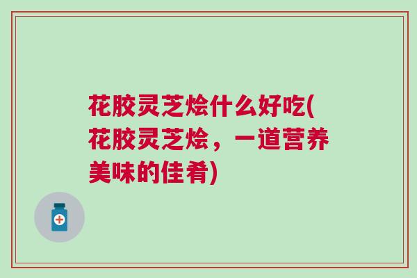 花胶灵芝烩什么好吃(花胶灵芝烩，一道营养美味的佳肴)
