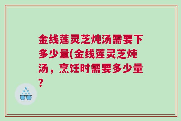 金线莲灵芝炖汤需要下多少量(金线莲灵芝炖汤，烹饪时需要多少量？