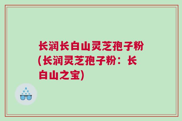 长润长白山灵芝孢子粉(长润灵芝孢子粉:长白山之宝) 长润长白山灵芝孢子粉(长润灵芝孢子粉:长白山之宝)