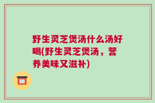 野生灵芝煲汤什么汤好喝(野生灵芝煲汤，营养美味又滋补)