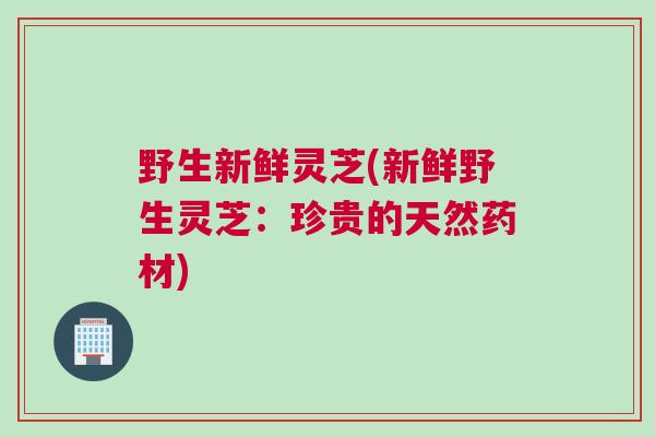 野生新鲜灵芝(新鲜野生灵芝：珍贵的天然药材)