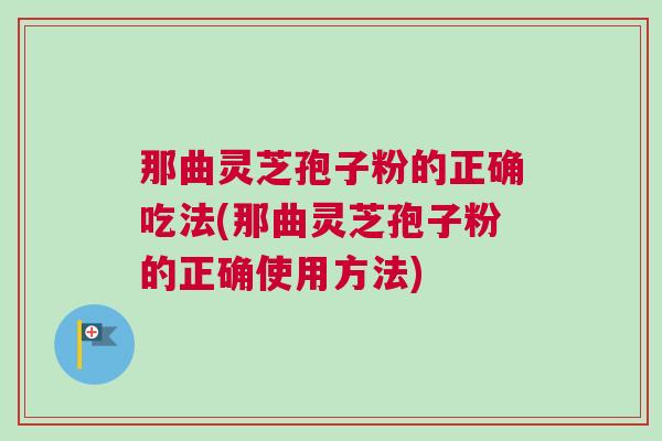 那曲灵芝孢子粉的正确吃法(那曲灵芝孢子粉的正确使用方法) 那曲灵芝孢子粉的正确吃法(那曲灵芝孢子粉的正确使用方法)