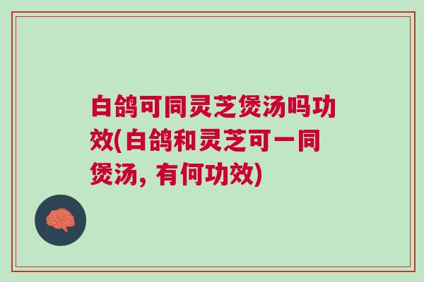 白鸽可同灵芝煲汤吗功效(白鸽和灵芝可一同煲汤, 有何功效)