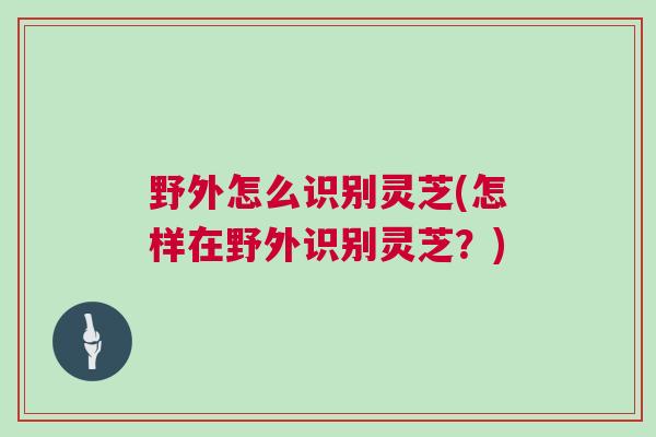 野外怎么识别灵芝(怎样在野外识别灵芝？)