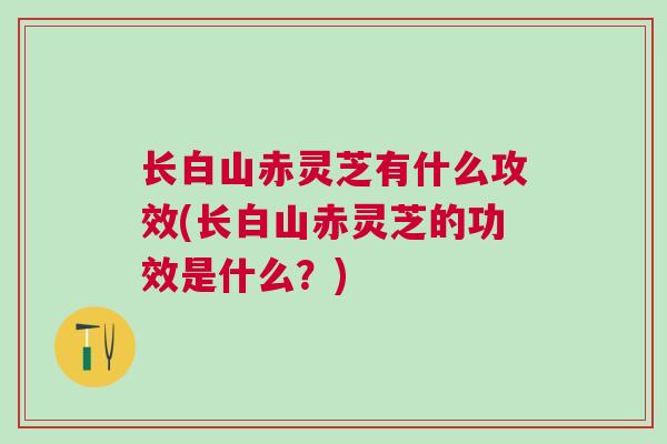 长白山赤灵芝有什么攻效(长白山赤灵芝的功效是什么？)